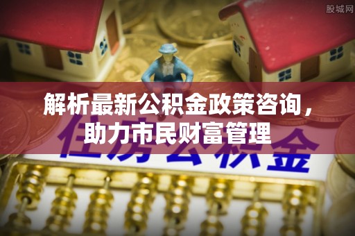 康定解析最新公积金政策咨询，助力市民财富管理