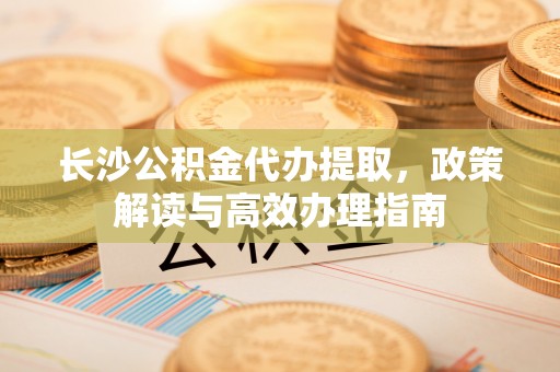 康定长沙公积金代办提取，政策解读与高效办理指南